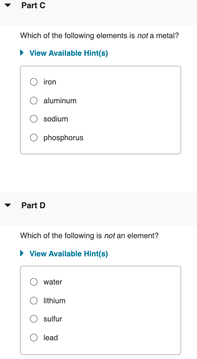 Part C
Which of the following elements is not a metal?
• View Available Hint(s)
iron
aluminum
sodium
phosphorus
Part D
Which of the following is not an element?
• View Available Hint(s)
water
lithium
sulfur
lead
