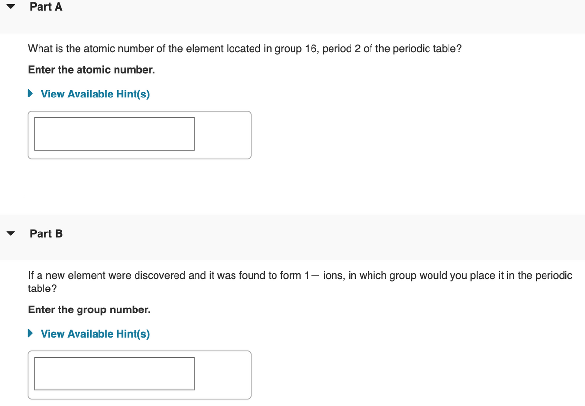 Part A
What is the atomic number of the element located in group 16, period 2 of the periodic table?
Enter the atomic number.
• View Available Hint(s)
Part B
If a new element were discovered and it was found to form 1– ions, in which group would you place it in the periodic
table?
Enter the group number.
View Available Hint(s)

