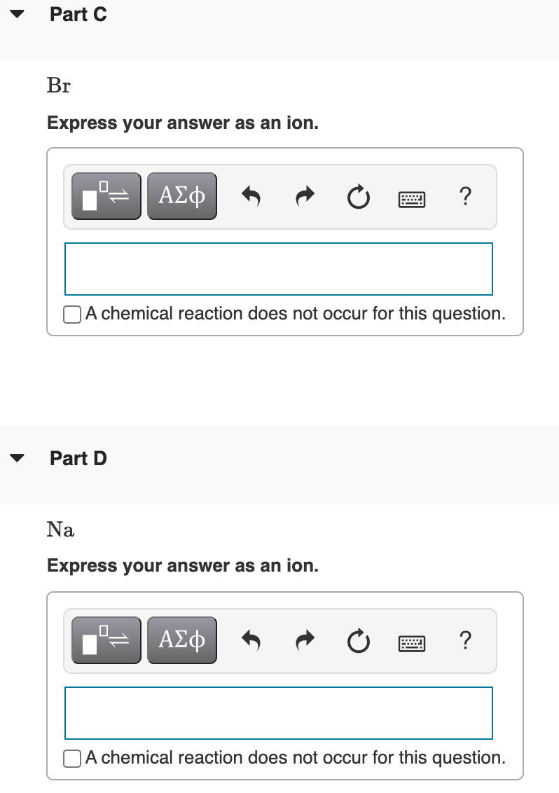 Part C
Br
Express your answer as an ion.
ΑΣφ
A chemical reaction does not occur for this question.
Part D
Na
Express your answer as an ion.
ΑΣφ
?
OA chemical reaction does not occur for this question.
