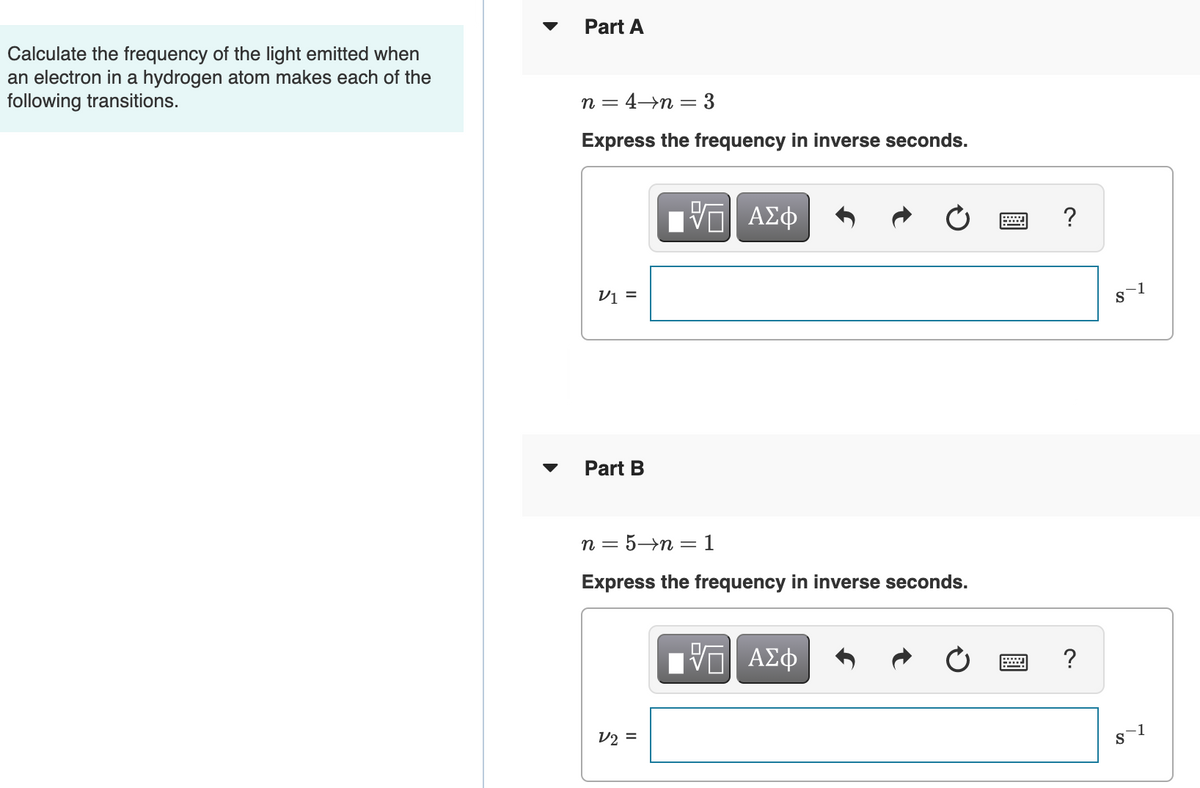 Part A
Calculate the frequency of the light emitted when
an electron in a hydrogen atom makes each of the
following transitions.
n = 4→n = 3
Express the frequency in inverse seconds.
ΑΣφ
?
Vi =
S
Part B
п 3 5-п — 1
Express the frequency in inverse seconds.
?
V2 =
