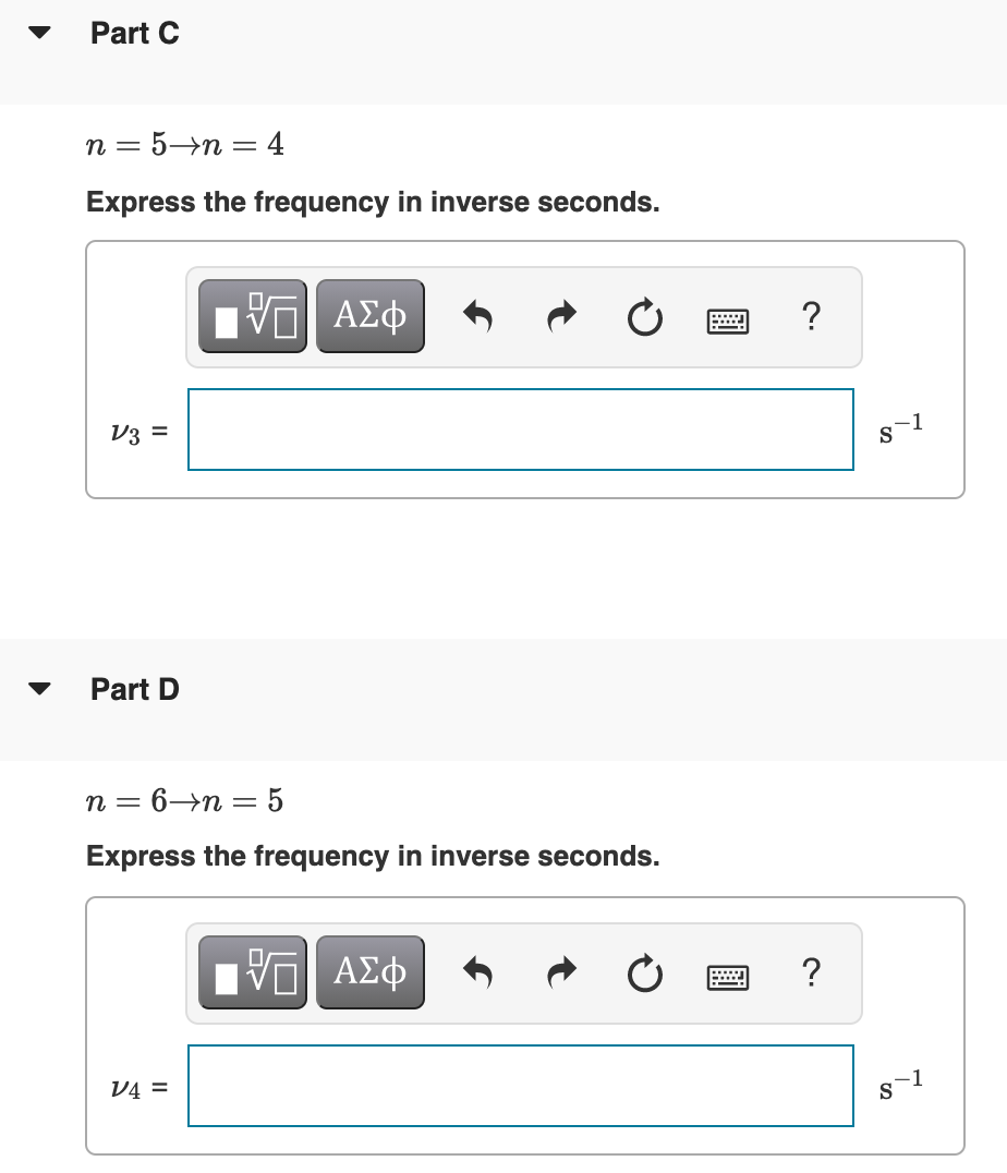 Part C
n = 5→n = 4
Express the frequency in inverse seconds.
NV ΑΣφ
?
V3 =
1
S
Part D
n = 6→n = 5
Express the frequency in inverse seconds.
V4 =
