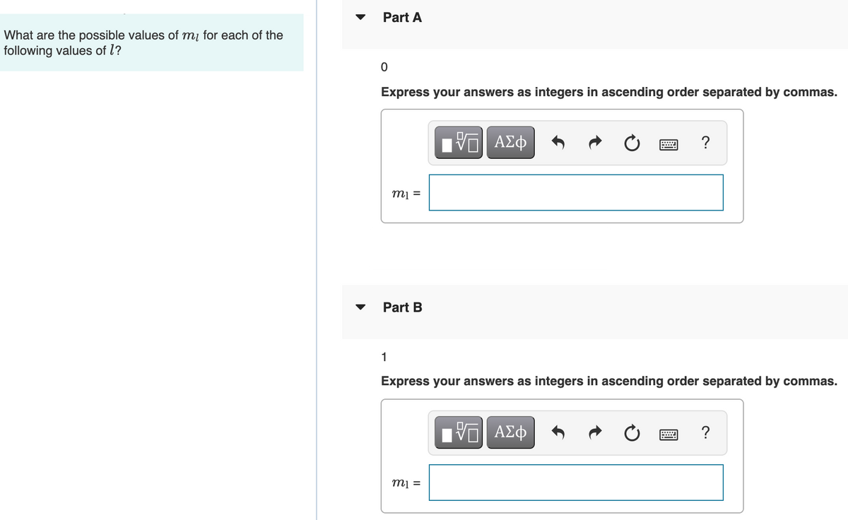 Part A
What are the possible values of mį for each of the
following values of l?
Express your answers as integers in ascending order separated by commas.
?
m =
Part B
1
Express your answers as integers in ascending order separated by commas.
ΗV ΑΣφ
?
= lu

