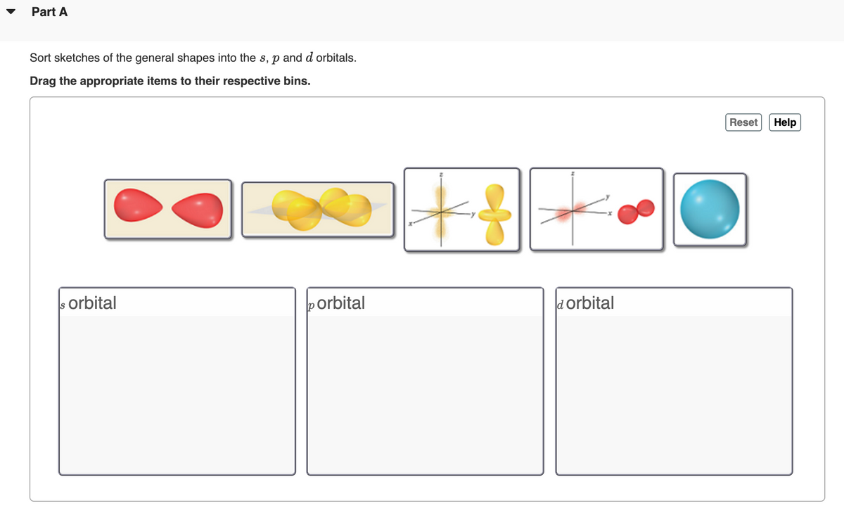 Part A
Sort sketches of the general shapes into the s, p and d orbitals.
Drag the appropriate items to their respective bins.
Reset
Help
orbital
porbital
dorbital
Is
