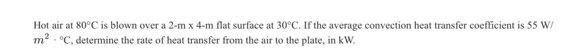 Hot air at 80°C is blown over a 2-m x 4-m flat surface at 30°C. If the average convection heat transfer coefficient is 55 W/
22
m
• °C, determine the rate of heat transfer from the air to the plate, in kW.