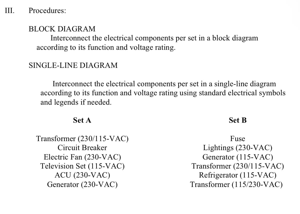 III.
Procedures:
BLOCK DIAGRAM
Interconnect the electrical components per set in a block diagram
according to its function and voltage rating.
SINGLE-LINE DIAGRAM
Interconnect the electrical components per set in a single-line diagram
according to its function and voltage rating using standard electrical symbols
and legends if needed.
Set A
Transformer (230/115-VAC)
Circuit Breaker
Electric Fan (230-VAC)
Television Set (115-VAC)
ACU (230-VAC)
Generator (230-VAC)
Set B
Fuse
Lightings (230-VAC)
Generator (115-VAC)
Transformer (230/115-VAC)
Refrigerator (115-VAC)
Transformer (115/230-VAC)