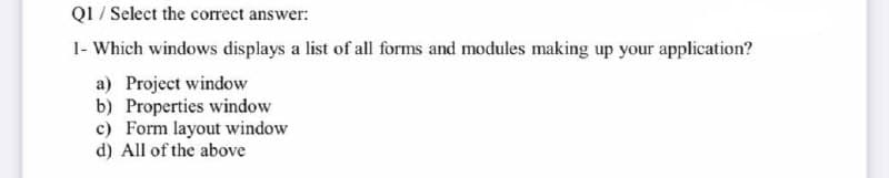 Q1 / Select the correct answer:
1- Which windows displays a list of all forms and modules making up your application?
a) Project window
b) Properties window
c) Form layout window
d) All of the above