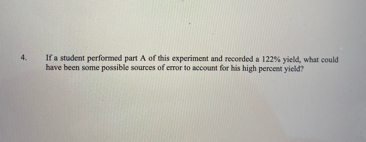 If a student performed part A of this experiment and recorded a 122% yield, what could
have been some possible sources of error to account for his high percent yield?
4.
