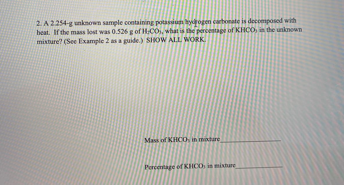 2. A 2.254-g unknown sample containing potassium hyorogen carbonate is decomposed with
heat. If the mass lost was 0.526 g of H2CO3, what is the percentage of KHCO3 in the unknown
mixture? (See Example 2 as a guide.) SHOW ALL WORK.
Mass of KHCO3 in mixture
Percentage of KHCO3 in mixture
