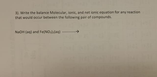 3). Write the balance Molecular, ionic, and net ionic equation for any reaction
that would occur between the following pair of compounds.
->
NaOH (aq) and Fe(NO3)2(aq)
