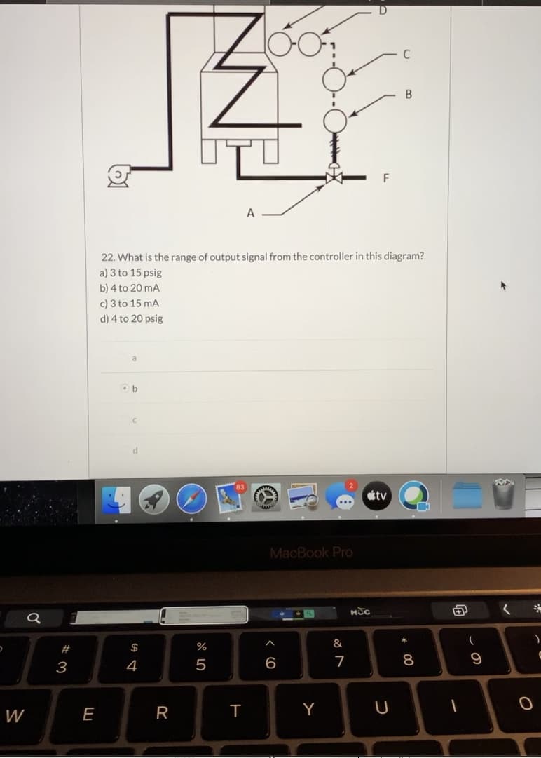 22. What is the range of output signal from the controller in this diagram?
a) 3 to 15 psig
b) 4 to 20 mA
c) 3 to 15 mA
d) 4 to 20 psig
Ob
étv
MacBook Pro
нес
&
3
4
6
т

