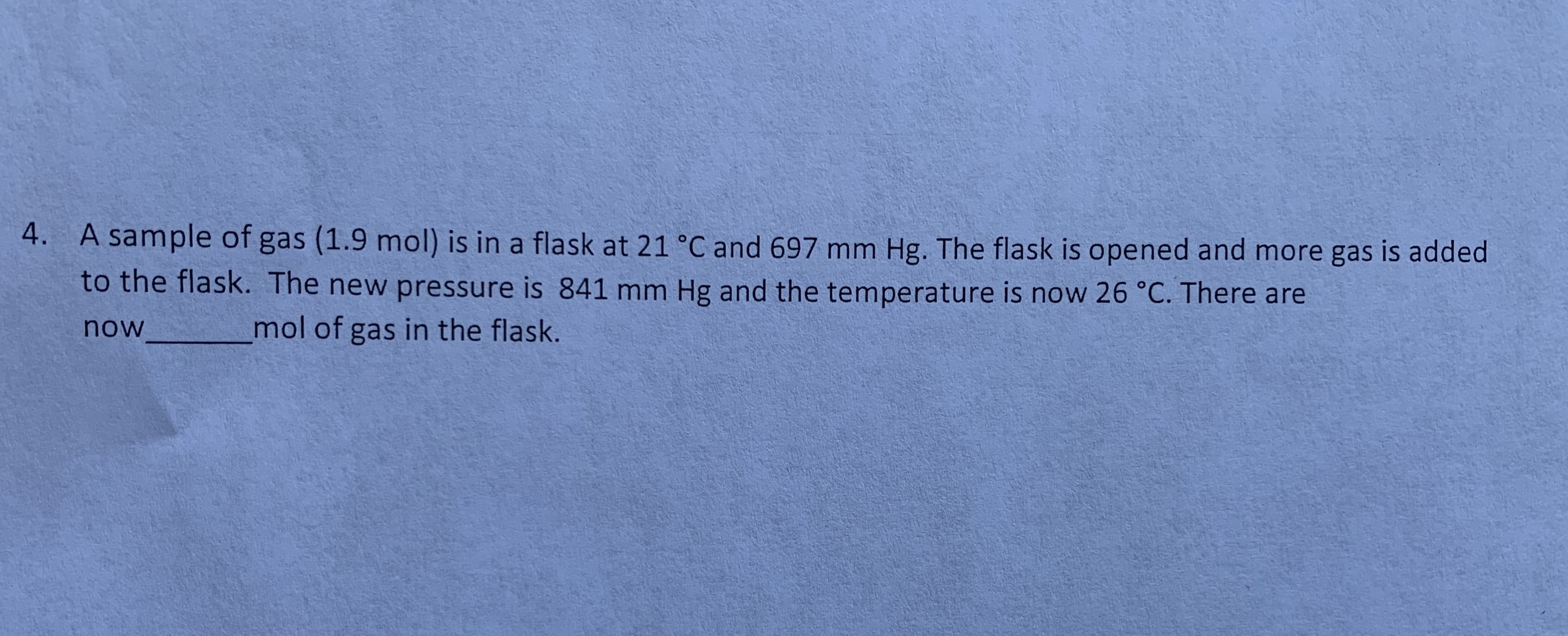 4.
A sample of gas (1.9 mol) is in a flask at 21 °C and 697 mm Hg. The flask is opened and more gas is added
to the flask. The new pressure is 841 mm Hg and the temperature is now 26 °C. There are
mol of gas in the flask.
now
