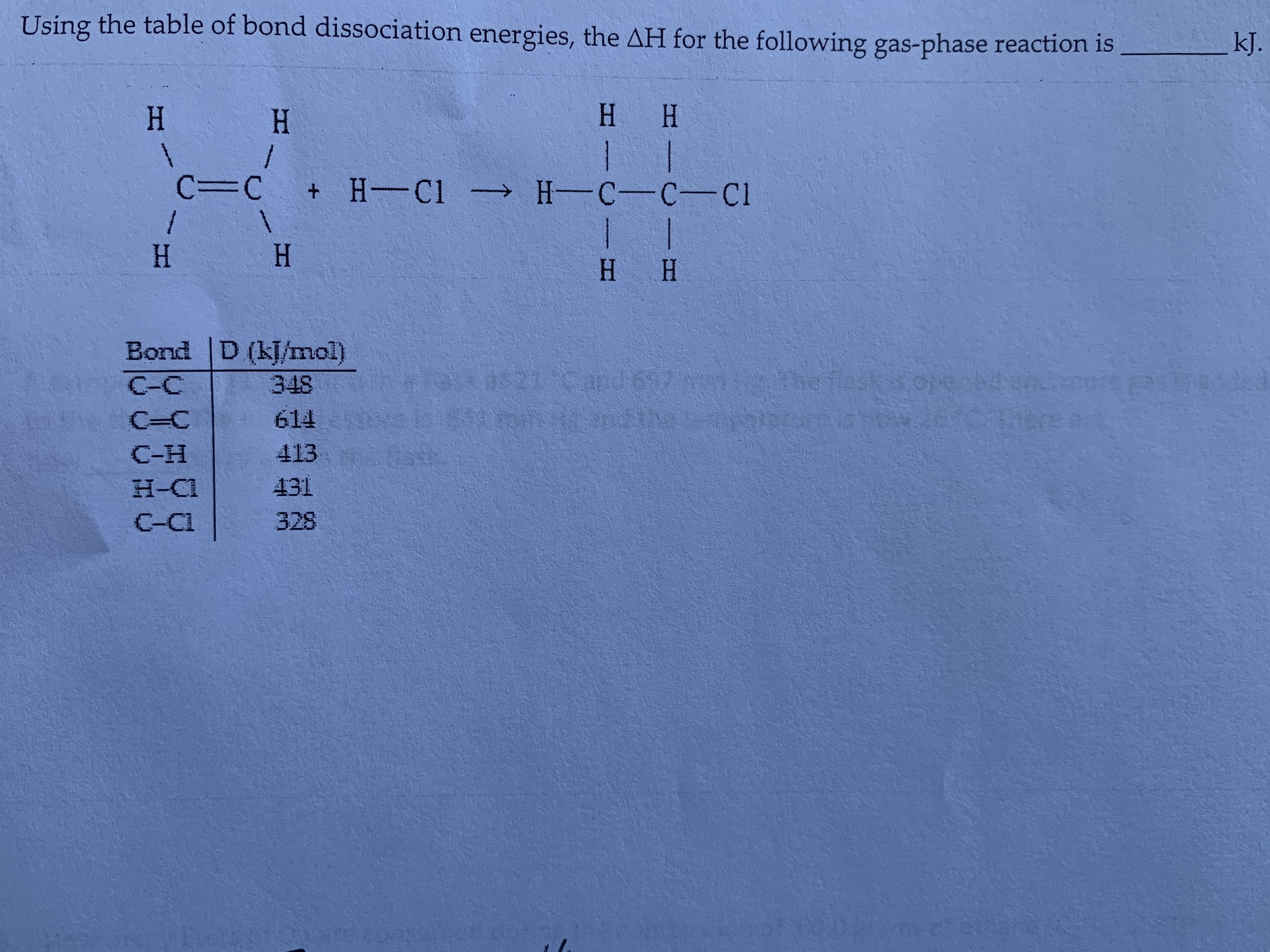 Using the table of bond dissociation energies, the AH for the following gas-phase reaction is
kJ.
H H
H
H
/
1 T
C=C + H Cl H-C-C-Cl
1
H
1
H
1
H H
Bond D (kJ/mol)
1Cand697
he ta K sorte
CI RAH
nere a
348
C-C
Opceis poH 2016
614
C-C
413
C-H
431
H-C1
328
C-CI
