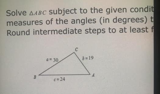 Solve AABC Subject to the given condit
measures of the angles (in degrees) t
Round intermediate steps to at least f
C
a= 30
b = 19
B
c= 24
