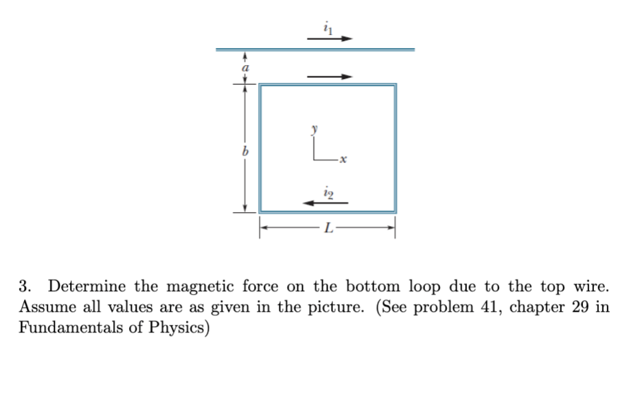 i2
L-
3. Determine the magnetic force on the bottom loop due to the top wire.
Assume all values are as given in the picture. (See problem 41, chapter 29 in
Fundamentals of Physics)
