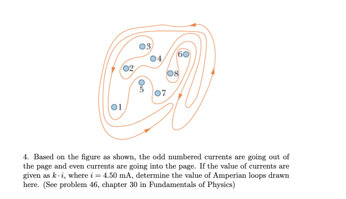 03,
60
04
02,
08
07
01
4. Based on the figure as shown, the odd numbered currents are going out of
the
and
even currents are going into the page. If the value of currents are
page
given as k· i, where i = 4.50 mA, determine the value of Amperian loops drawn
here. (See problem 46, chapter 30 in Fundamentals of Physics)
