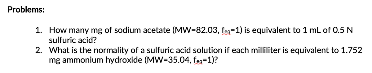 Problems:
1. How many mg of sodium acetate (MW=82.03, feg=1) is equivalent to 1 mL of 0.5 N
sulfuric acid?
2. What is the normality of a sulfuric acid solution if each milliliter is equivalent to 1.752
mg ammonium hydroxide (MW=35.04, feg=1)?
