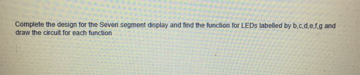 Complete the design for the Seven segment display and find the function for LEDS labelled by b.c,d,e,f,g and
draw the circuit for each function

