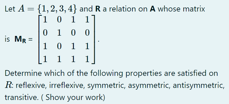 Let A = {1,2, 3, 4} and R a relation on A whose matrix
1]
[1 0
1
0 0
is Mr =
1
1
1
1
1
1
1
Determine which of the following properties are satisfied on
R: reflexive, irreflexive, symmetric, asymmetric, antisymmetric,
transitive. ( Show your work)
