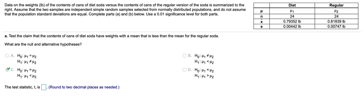 Data on the weights (Ib) of the contents of cans of diet soda versus the contents of cans of the regular version of the soda is summarized to the
right. Assume that the two samples are independent simple random samples selected from normally distributed populations, and do not assume
that the population standard deviations are equal. Complete parts (a) and (b) below. Use a 0.01 significance level for both parts.
Diet
Regular
H2
n
24
24
0.79352 Ib
0.81839 lb
0.00442 Ib
0.00747 Ib
a. Test the claim that the contents of cans of diet soda have weights with a mean that is less than the mean for the regular soda.
What are the null and alternative hypotheses?
A. Ho:H1 =H2
H1: Hq # H2
B. Họ: H1 # H2
H1: H1 <H2
'C. Ho: Hy =H2
D. Ho: H1 =H2
H1: H1>H2
The test statistic, t, is
(Round to two decimal places as needed.)
