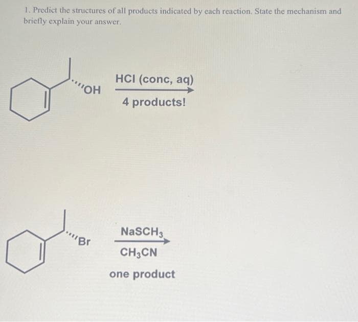 1. Predict the structures of all products indicated by each reaction. State the mechanism and
briefly explain your answer.
a
'OH
"Br
HCI (conc, aq)
4 products!
NaSCH 3
CH3CN
one product