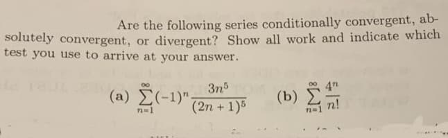 Are the following series conditionally convergent, ab-
solutely convergent, or divergent? Show all work and indicate which
test you use to arrive at your answer.
3n5
(a) E(-1)".
00
(b)
(2n + 1)5
n!
n=1
