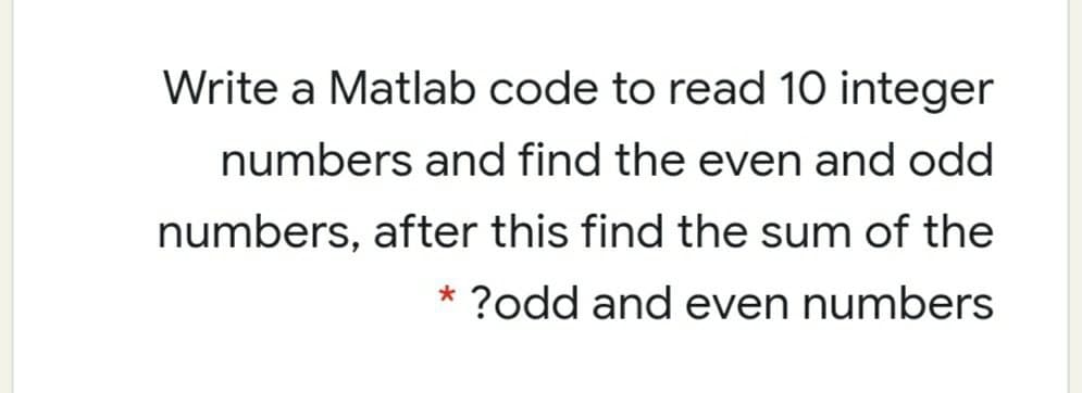 Write a Matlab code to read 10 integer
numbers and find the even and odd
numbers, after this find the sum of the
* ?odd and even numbers
