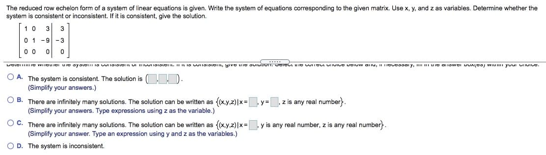 The reduced row echelon form of a system of linear equations is given. Write the system of equations corresponding to the given matrix. Use x, y, and z as variables. Determine whether the
system is consistent or inconsistent. If it is consistent, give the solution.
1 0
3
3
0 1 -9-3
0 0
.....
O A. The system is consistent. The solution is
(Simplify your answers.)
O B. There are infinitely many solutions. The solution can be written as {(x,y,z)|x=
(Simplify your answers. Type expressions using z as the variable.)
z is any real number}.
y=
O C. There are infinitely many solutions. The solution can be written as {(x,y,z)|x=
(Simplify your answer. Type an expression using y and z as the variables.)
y is any real number, z is any real number}.
O D. The system is inconsistent,
