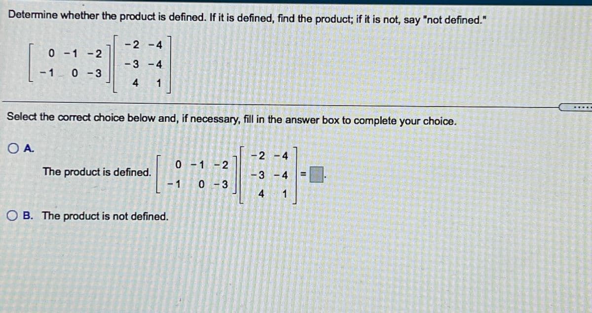 Determine whether the product is defined. If it is defined, find the product; if it is not, say "not defined."
-2 -4
0 - 1 -2
-3 -4
- 1 0 -3
4
1
Select the corect choice below and, if necessary, fill in the answer box to complete your choice.
OA.
2 -4
0 - 1 - 2
The product is defined.
-3 -4
- 1
0 - 3
1
O B. The product is not defined.
