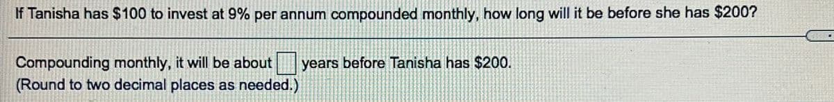 If Tanisha has $100 to invest at 9% per annum compounded monthly, how long will it be before she has $200?
Compounding monthly, it will be about
(Round to two decimal places as needed.)
years before Tanisha has $200.
