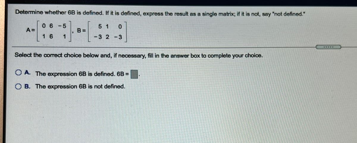 Determine whether 6B is defined. If it is defined, express the result as a single matrix; if it is not, say "not defined."
6 - 5
A =
5 1
B =
1 6 1
3 2 -3
Select the correct choice below and, if necessary, fill in the answer box to complete your choice.
O A. The expression 6B is defined. 6B =
O B. The expression 6B is not defined.
