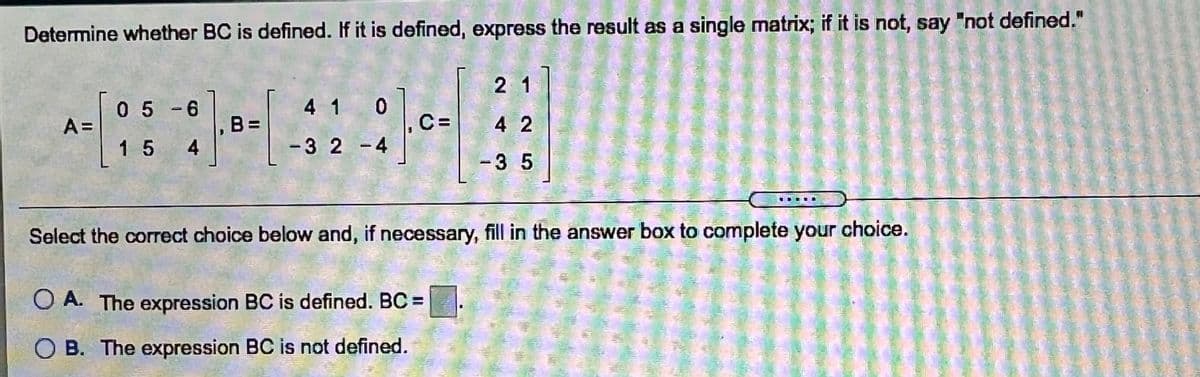 "not defined."
Determine whether BC is defined. If it is defined, express the result as a single matrix; if it is not, say
2 1
05-6
4 1 0
C=
B =
4
A =
4 2
1 5
-32 -4
-3 5
Select the correct choice below and, if necessary, fill in the answer box to complete your choice.
O A. The expression BC is defined. BC =
O B. The expression BC is not defined.
