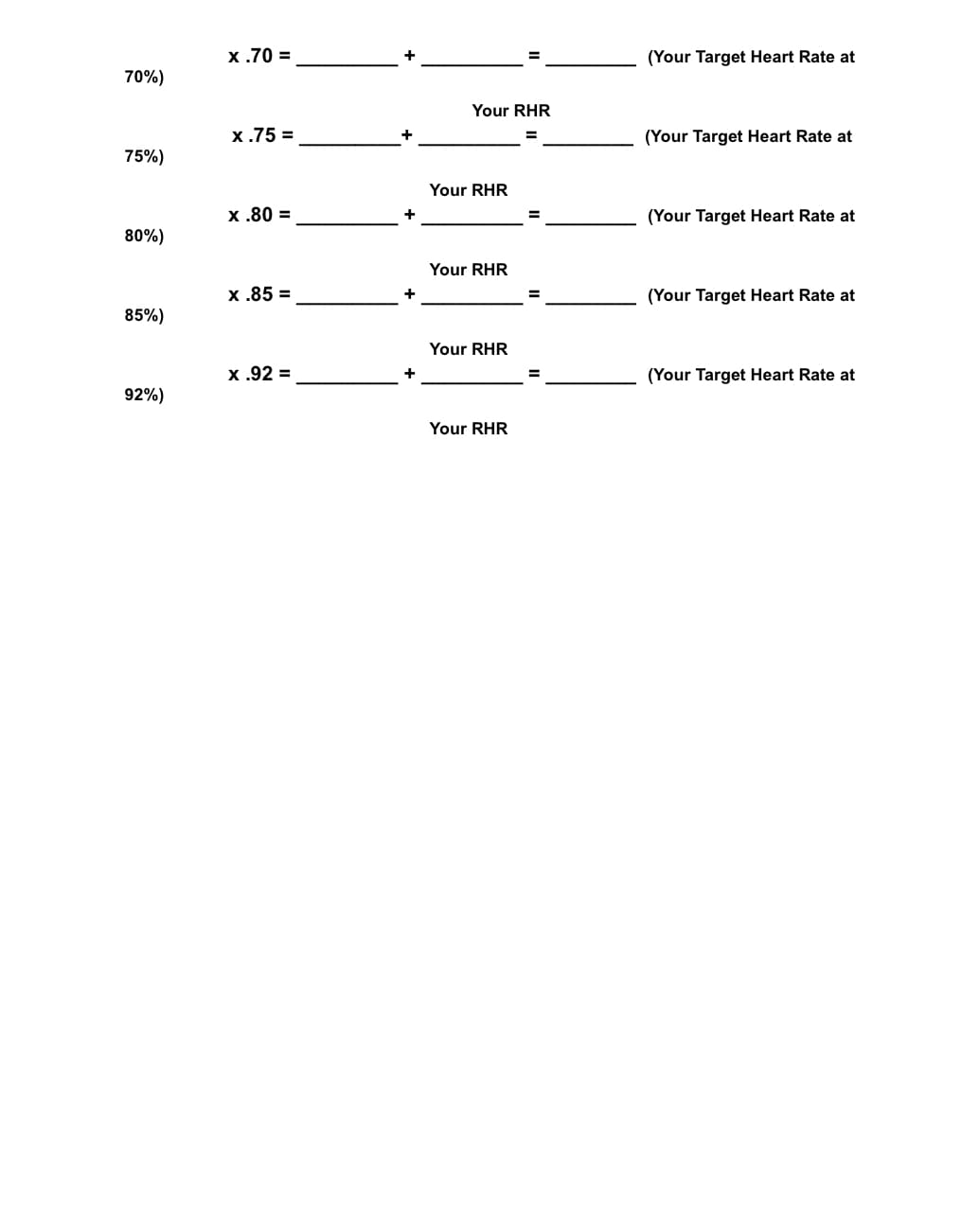 х.70 %3
(Your Target Heart Rate at
70%)
Your RHR
х.75 %3
+
(Your Target Heart Rate at
75%)
Your RHR
х.80 %3
(Your Target Heart Rate at
80%)
Your RHR
х.85 %3
+
(Your Target Heart Rate at
85%)
Your RHR
х.92 %3
(Your Target Heart Rate at
92%)
Your RHR
