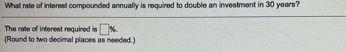 What rate of interest compounded annually is required to double an investment in 30 years?
The rate of interest required is %.
(Round to two decimal places as needed.)
