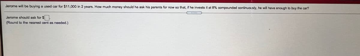 Jerome will be buying a used car for $11,000 in 2 years. How much money shauld he ask his parents for now so that, if he invests it at 8% compounded continuously, he wil have enough to buy the car?
Jerome should ask for $
(Round to the nearest cent as needed.)
