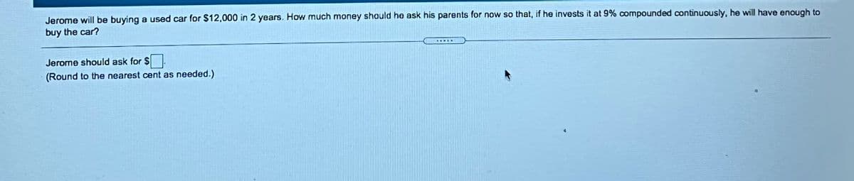 Jerome will be buying a used car for $12,000 in 2 years. How much money should he ask his parents for now so that, if he invests it at 9% compounded continuously, he will have enough to
buy the car?
Jerome should ask for $
(Round to the nearest cent as needed.)
