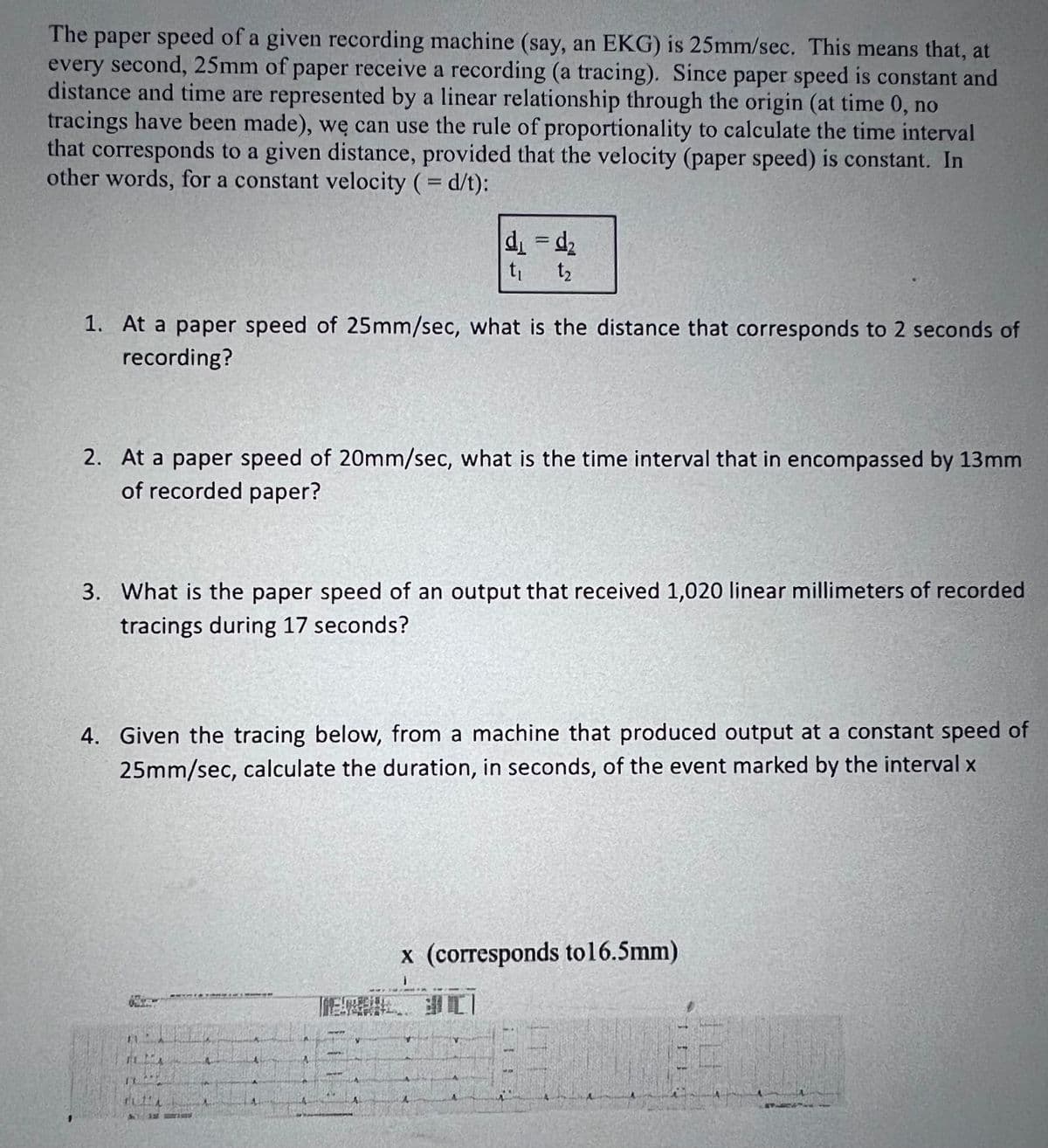 The paper speed of a given recording machine (say, an EKG) is 25mm/sec. This means that, at
every second, 25mm of paper receive a recording (a tracing). Since paper speed is constant and
distance and time are represented by a linear relationship through the origin (at time 0, no
tracings have been made), we can use the rule of proportionality to calculate the time interval
that corresponds to a given distance, provided that the velocity (paper speed) is constant. In
other words, for a constant velocity (=d/t):
d₁=d₂
t₁ t₂
1. At a paper speed of 25mm/sec, what is the distance that corresponds to 2 seconds of
recording?
2. At a paper speed of 20mm/sec, what is the time interval that in encompassed by 13mm
of recorded paper?
3. What is the paper speed of an output that received 1,020 linear millimeters of recorded
tracings during 17 seconds?
4. Given the tracing below, from a machine that produced output at a constant speed of
25mm/sec, calculate the duration, in seconds, of the event marked by the interval x
x (corresponds to16.5mm)
FLIA