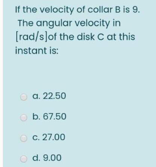 If the velocity of collar B is 9.
The angular velocity in
[rad/s]of the disk C at this
instant is:
a. 22.50
O b. 67.50
c. 27.00
d. 9.00
