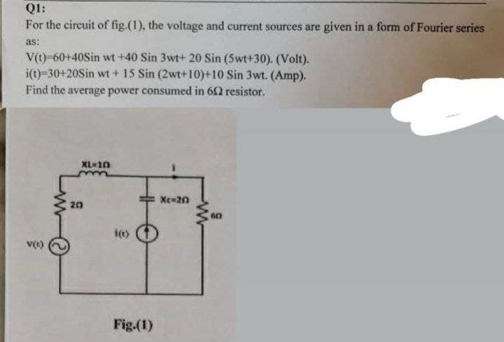 Q1:
For the circuit of fig.(1), the voltage and current sources are given in a form of Fourier series
as:
V(t)-60+40Sin wt +40 Sin 3wt+ 20 Sin (5wt+30). (Volt).
i(t)=30+20Sin wt + 15 Sin (2wt+10)+10 Sin 3wt. (Amp).
Find the average power consumed in 652 resistor.
XL-10
m
Xc-20
BA
20
i(x)
Fig.(1)
www
607