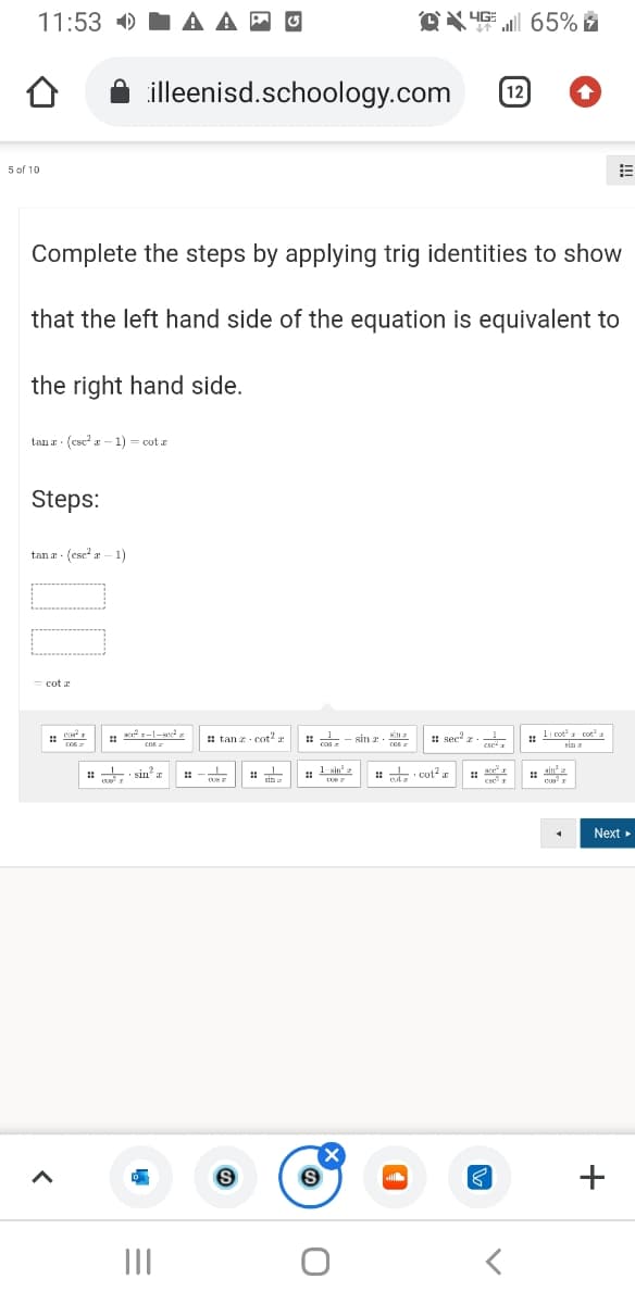 11:53 )
illeenisd.schoology.com
12
5 of 10
Complete the steps by applying trig identities to show
that the left hand side of the equation is equivalent to
the right hand side.
tan a: (ese - 1) - cot a
Steps:
tan a - (esc a - 1)
: tan z - cot?
sin r.
: sec' z.
: li cota cot
sin a
: sin
1 sin'
: cot? z
1 ain
Next
+
