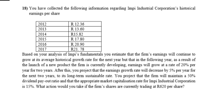 18) You have collected the following information regarding Impi Industrial Corporation's historical
earnings per share
R 12.36
R 13.60
2012
2013
2014
2015
2016
2017
Based on your analysis of Impi's fundamentals you estimate that the firm's earnings will continue to
grow at its average historical growth rate for the next year but that in the following year, as a result of
the launch of a new product the firm is currently developing, earnings will grow at a rate of 20% per
year for two years. After this, you project that the earnings growth rate will decrease by 5% per year for
the next two years, to its long-term sustainable rate. You project that the firm will maintain a 50%
dividend pay-out ratio and that the appropriate market capitalisation rate for Impi Industrial Corporation
is 15%. What action would you take if the firm's shares are currently trading at R620 per share?
R15.82
R 17.80
R 20.90
R21. 78
