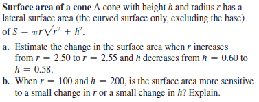 Surface area of a cone A cone with height h and radius r has a
lateral surface area (the curved surface only, excluding the base)
of S = mrVr? + ?.
a. Estimate the change in the surface area when r increases
from r = 2.50 to r = 2.55 and h decreases from h = 0.60 to
h = 0.58.
b. When r = 100 and h = 200, is the surface area more sensitive
to a small change in r or a small change in h? Explain.
