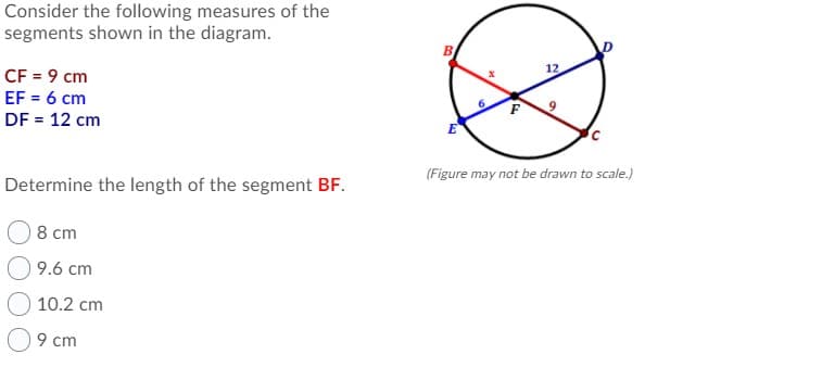 Consider the following measures of the
segments shown in the diagram.
12
CF = 9 cm
EF = 6 cm
6.
F
DF = 12 cm
(Figure may not be drawn to scale.)
Determine the length of the segment BF.
8 cm
9.6 cm
10.2 cm
9 cm
