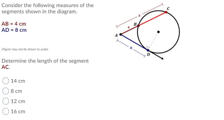 Consider the following measures of the
segments shown in the diagram.
AB = 4 cm
AD = 8 cm
A
(Figure may not be drawn to scale)
D
Determine the length of the segment
AC.
14 cm
8 cm
12 cm
16 cm
