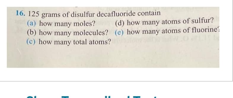 16. 125 grams of disulfur decafluoride contain
(a) how many moles?
(d) how many atoms of sulfur?
(b) how many molecules? (e) how many atoms of fluorine
(c) how many total atoms?