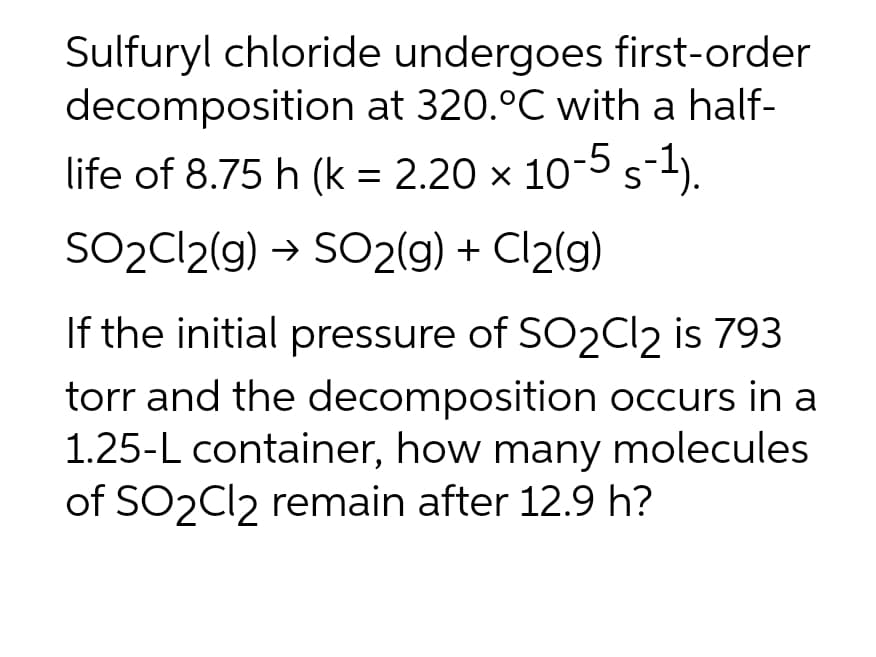 Sulfuryl chloride undergoes first-order
decomposition at 320.°C with a half-
life of 8.75 h (k = 2.20 × 10-5 s-¹).
SO₂Cl2(g) → SO2(g) + Cl₂(g)
If the initial pressure of SO2Cl2 is 793
torr and the decomposition occurs in a
1.25-L container, how many molecules
of SO2Cl2 remain after 12.9 h?