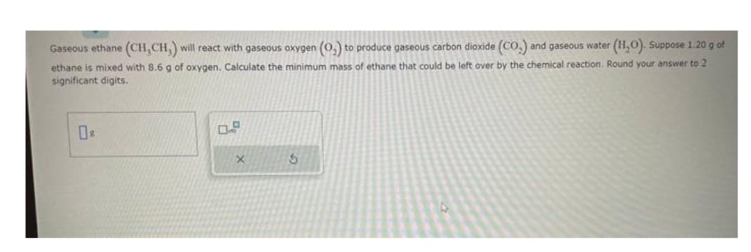 Gaseous ethane (CH,CH,) will react with gaseous oxygen (O₂) to produce gaseous carbon dioxide (CO₂) and gaseous water (H₂O). Suppose 1.20 g of
ethane is mixed with 8.6 g of oxygen. Calculate the minimum mass of ethane that could be left over by the chemical reaction. Round your answer to 2
significant digits.
X
S