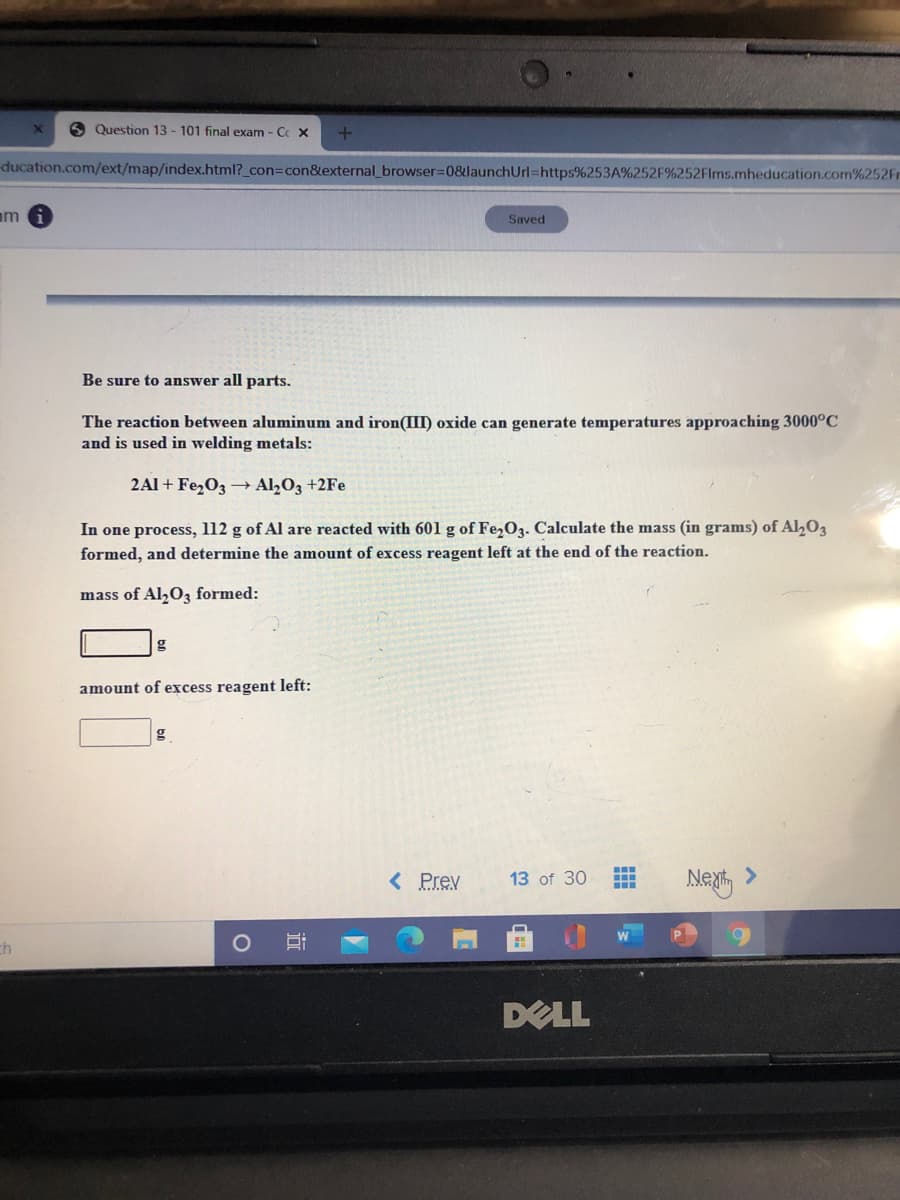 O Question 13 - 101 final exam - Cc X
ducation.com/ext/map/index.html?_con3con&external_browser=D0&launchUrl=https%253A%252F%252Flms.mheducation.com%252Fr
am
Saved
Be sure to answer all parts.
The reaction between aluminum and iron(III) oxide can generate temperatures approaching 3000°C
and is used in welding metals:
2Al + FezO3 Al2O3 +2Fe
In one process, l12 g of Al are reacted with 601 g of Fe,O3. Calculate the mass (in grams) of Al,O3
formed, and determine the amount of excess reagent left at the end of the reaction.
mass of Al,0, formed:
g
amount of excess reagent left:
< Prev
13 of 30
Ma >
ch
DELL
近
