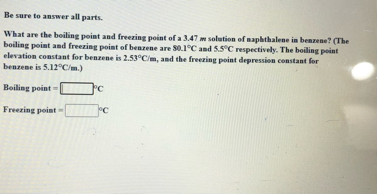 Be sure to answer all parts.
What are the boiling point and freezing point of a 3.47 m solution of naphthalene in benzene? (The
boiling point and freezing point of benzene are 80.1°C and 5.5°C respectively. The boiling point
elevation constant for benzene is 2.53°C/m, and the freezing point depression constant for
benzene is 5.12°C/m.)
Boiling point =
°C
Freezing point =
°C

