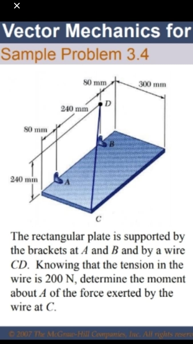 Vector Mechanics for
Sample Problem 3.4
80 mm
300 mm
240 mm
80 mm
240 mm
The rectangular plate is supported by
the brackets at A and B and by a wire
CD. Knowing that the tension in the
wire is 200 N, determine the moment
about A of the force exerted by the
wire at C.
O 2007 The McGraw-Hill Companies, Inc. All rights resere
