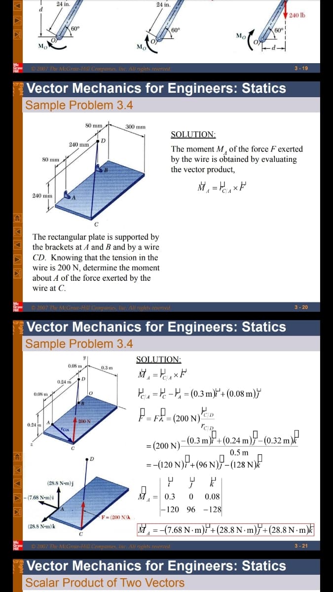 24 in.
24 in.
d
V240 lb
60°
60e
60°
Мо
O 2007 The McGraw-Hill Companies, Inc. All rights reserved.
3 - 19
Vector Mechanics for Engineers: Statics
Sample Problem 3.4
80 mm
300 mm
SOLUTION:
D
240 mm
The moment M, of the force F exerted
by the wire is obtained by evaluating
the vector product,
80 mm
240 min
The rectangular plate is supported by
the brackets at A and B and by a wire
CD. Knowing that the tension in the
wire is 200 N, determine the moment
about A of the force exerted by the
wire at C.
O 2007 The McGraw-Hill Companies, Inc. All rights reserved.
3 - 20
Vector Mechanics for Engineers: Statics
Sample Problem 3.4
SOLUTION:
0.08 m
0.3 m
0.24 m D
H = - = (0.3 m)i'+ (0.08 m)†'
lo
0.08 m
F= FX = (200 N)CD
-(0 3 mf (0.24 m)P -(0.32 mP
-(120 N)P- (96 N)P-(128 N)
A200 N
TCIA
-(0.32 m).
(200 N)-
0.5 m
(28.8 N-m)j
D- (7.68 N•m)i
= 0.3
0.08
–120 96 -128
F = (200 N)A
(28.8 N-m) k
(7.68 N m)+(28.8 N · m)F+(28.8 N m)k
C
O 2007 The McGraw-Hill Companies, Inc. All rights re
- 21
Vector Mechanics for Engineers: Statics
Scalar Product of Two Vectors
E V V A A
